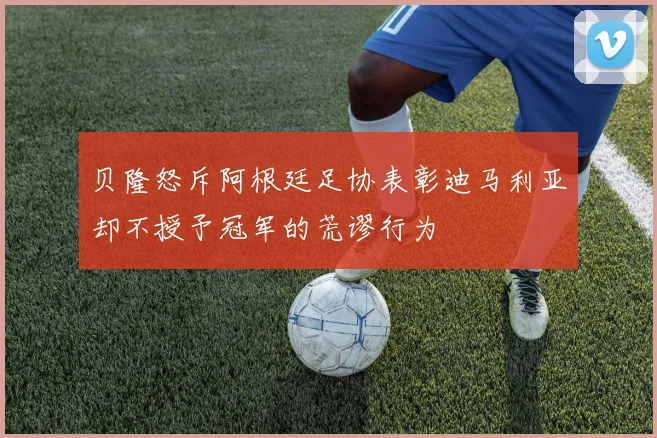 贝隆怒斥阿根廷足协表彰迪马利亚却不授予冠军的荒谬行为