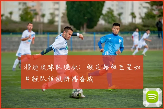 穆迪谈球队现状：缺乏超级巨星如年轻队伍般拼搏奋战