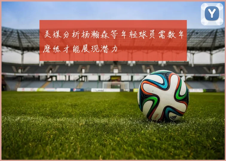 美媒分析杨瀚森等年轻球员需数年磨练才能展现潜力