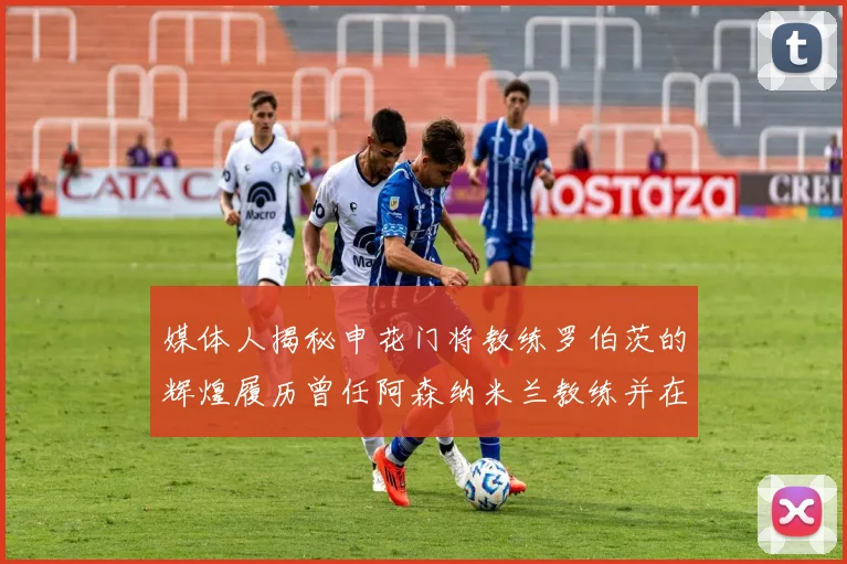 媒体人揭秘申花门将教练罗伯茨的辉煌履历曾任阿森纳米兰教练并在华夏执教