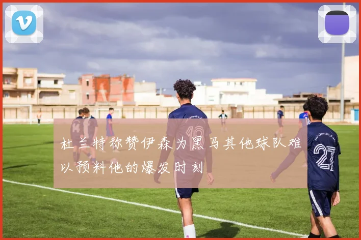 杜兰特称赞伊森为黑马其他球队难以预料他的爆发时刻