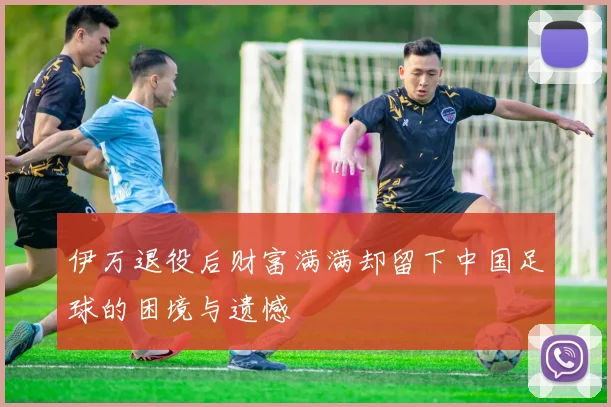 伊万退役后财富满满却留下中国足球的困境与遗憾