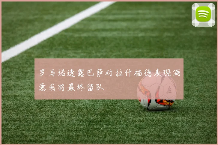 罗马诺透露巴萨对拉什福德表现满意或将最终留队