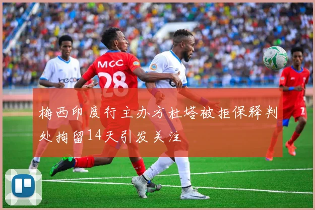 梅西印度行主办方杜塔被拒保释判处拘留14天引发关注