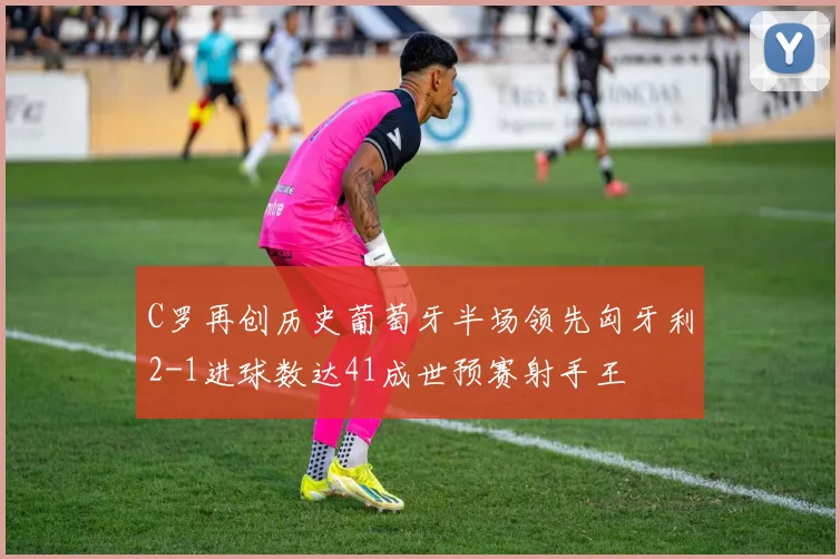 C罗再创历史葡萄牙半场领先匈牙利2-1进球数达41成世预赛射手王