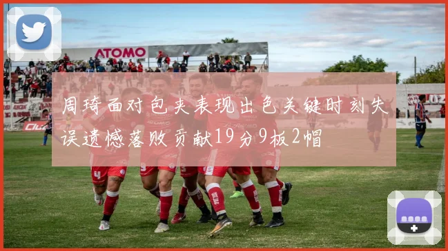 周琦面对包夹表现出色关键时刻失误遗憾落败贡献19分9板2帽