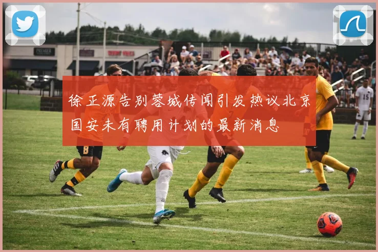 徐正源告别蓉城传闻引发热议北京国安未有聘用计划的最新消息