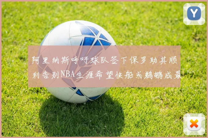 阿里纳斯呼吁球队签下保罗助其顺利告别NBA生涯希望快船或鹈鹕成最佳选择