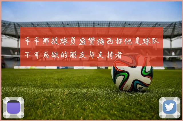 辛辛那提球员盛赞梅西称他是球队不可或缺的朋友与支持者