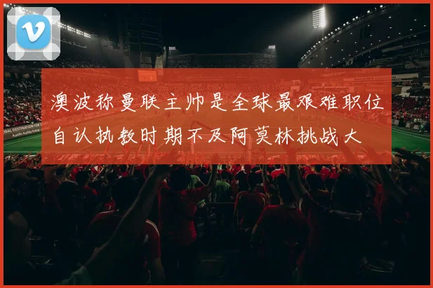 澳波称曼联主帅是全球最艰难职位自认执教时期不及阿莫林挑战大