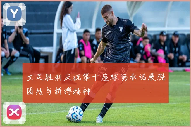 女足胜利庆祝第十座球场承诺展现团结与拼搏精神