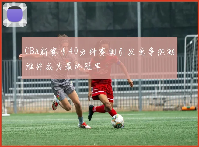 CBA新赛季40分钟赛制引发竞争热潮谁将成为最终冠军