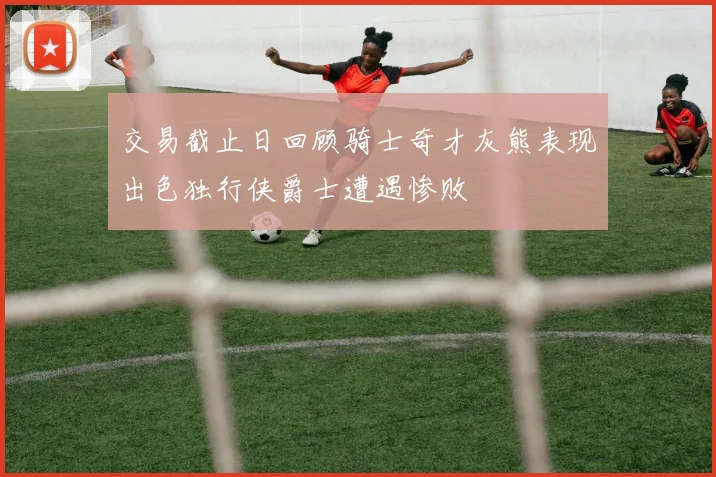 交易截止日回顾骑士奇才灰熊表现出色独行侠爵士遭遇惨败