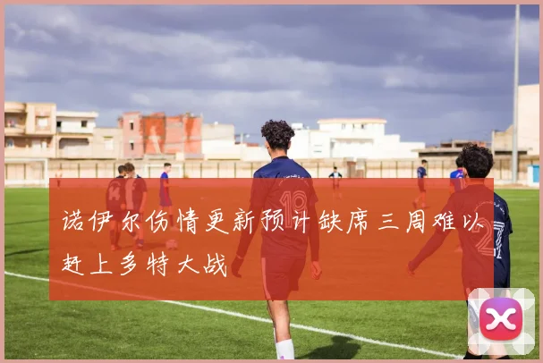 诺伊尔伤情更新预计缺席三周难以赶上多特大战