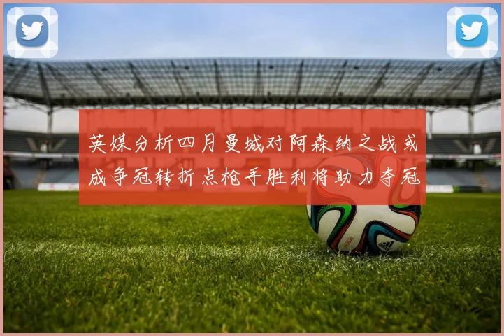 英媒分析四月曼城对阿森纳之战或成争冠转折点枪手胜利将助力夺冠希望