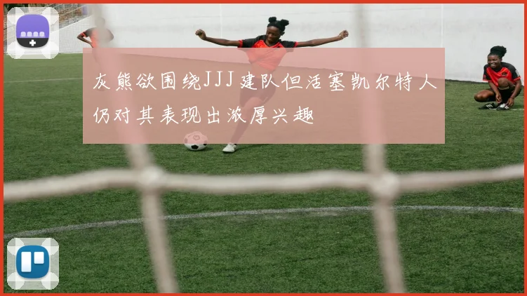 灰熊欲围绕JJJ建队但活塞凯尔特人仍对其表现出浓厚兴趣