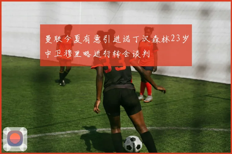 曼联今夏有意引进诺丁汉森林23岁中卫穆里略进行转会谈判