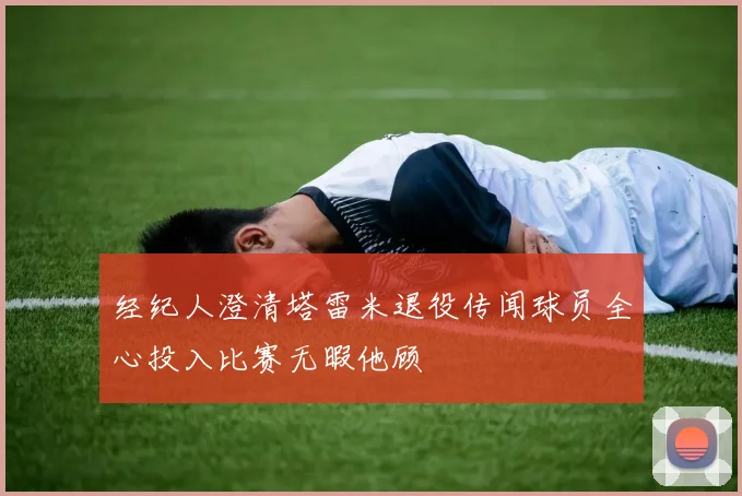 经纪人澄清塔雷米退役传闻球员全心投入比赛无暇他顾