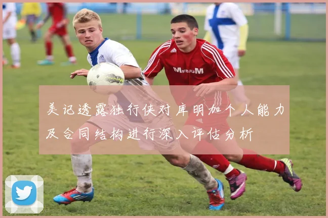 美记透露独行侠对库明加个人能力及合同结构进行深入评估分析