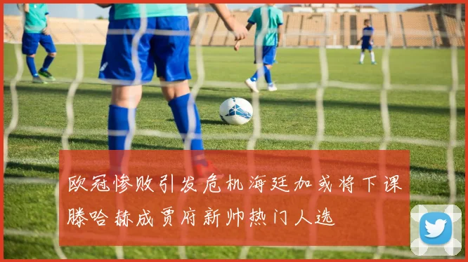 欧冠惨败引发危机海廷加或将下课滕哈赫成贾府新帅热门人选