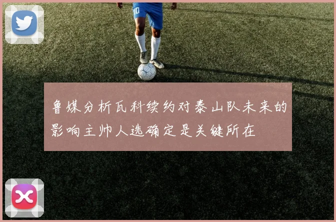 鲁媒分析瓦科续约对泰山队未来的影响主帅人选确定是关键所在