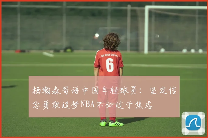 杨瀚森寄语中国年轻球员：坚定信念勇敢追梦NBA不必过于焦虑
