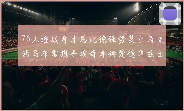 76人迎战奇才恩比德强势复出马克西乌布雷携手埃奇库姆爱德华兹出战