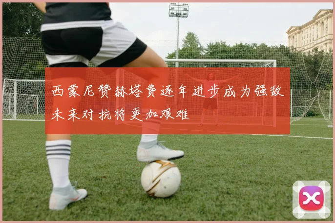 西蒙尼赞赫塔费逐年进步成为强敌未来对抗将更加艰难