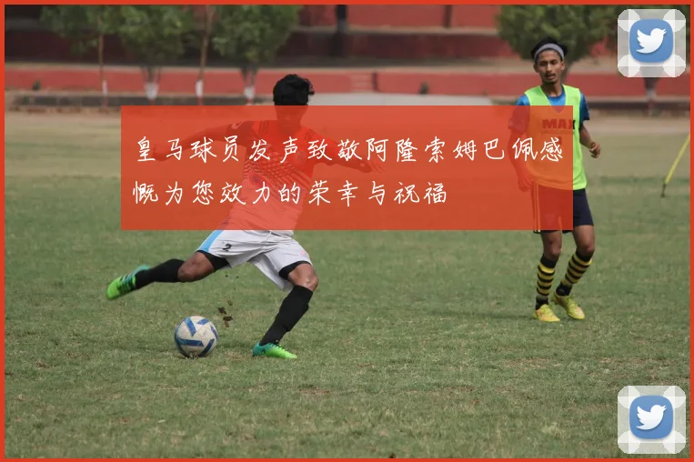 皇马球员发声致敬阿隆索姆巴佩感慨为您效力的荣幸与祝福