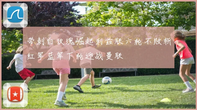 带刺白玫瑰崛起利兹联六轮不败斩红军蓝军下轮迎战曼联