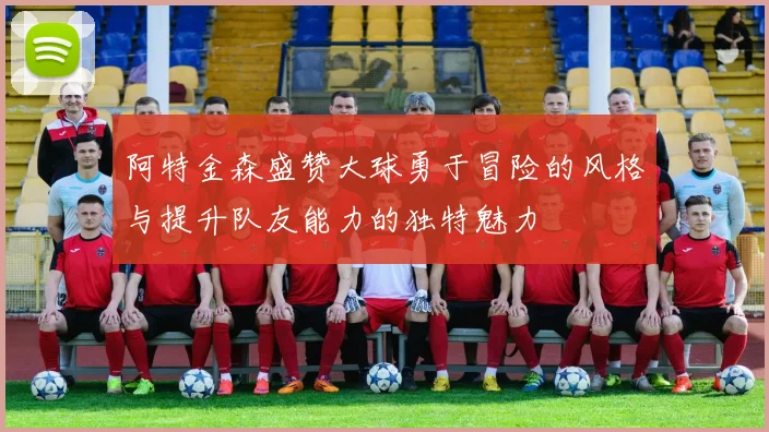 阿特金森盛赞大球勇于冒险的风格与提升队友能力的独特魅力