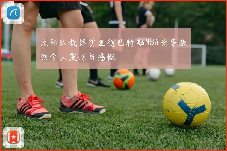 太阳队裁掉贾里德巴特勒NBA竞争激烈令人震惊与感慨