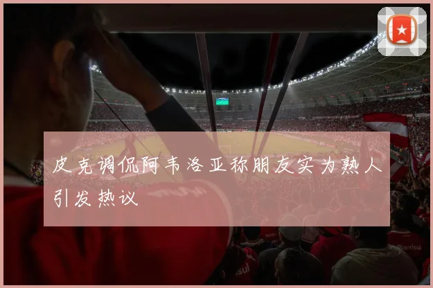 皮克调侃阿韦洛亚称朋友实为熟人引发热议