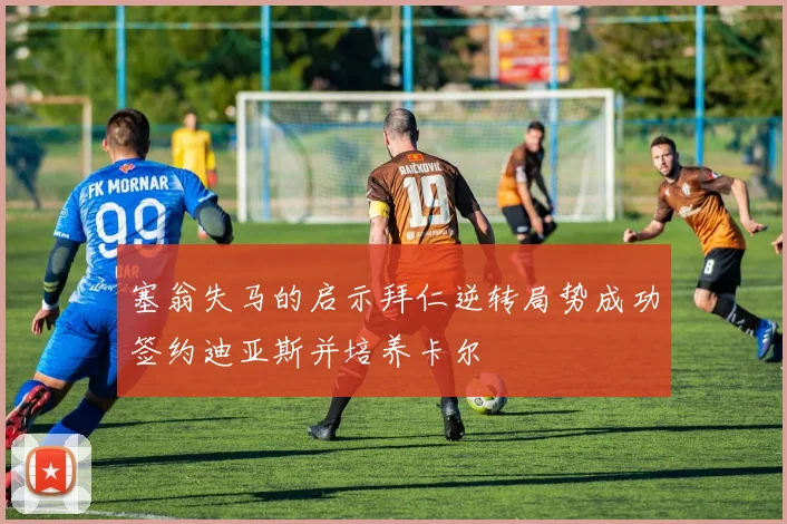 塞翁失马的启示拜仁逆转局势成功签约迪亚斯并培养卡尔