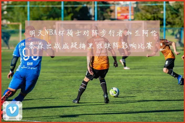 明天NBA杯骑士对阵步行者加兰阿伦泰森出战成疑梅里尔缺阵影响比赛走势