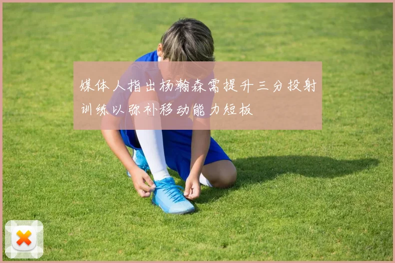 媒体人指出杨瀚森需提升三分投射训练以弥补移动能力短板