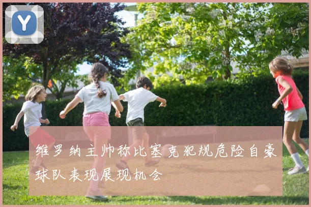 维罗纳主帅称比塞克犯规危险自豪球队表现展现机会