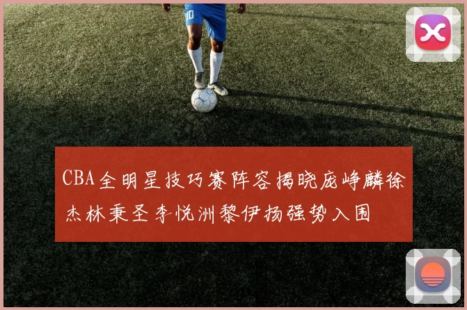 CBA全明星技巧赛阵容揭晓庞峥麟徐杰林秉圣李悦洲黎伊扬强势入围