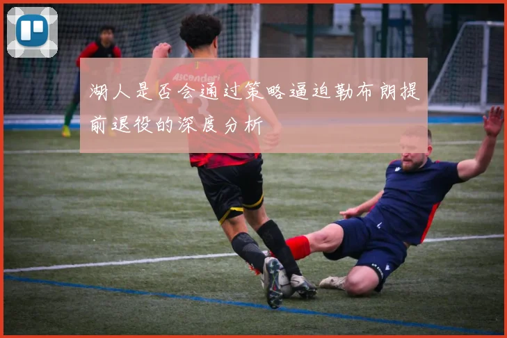 湖人是否会通过策略逼迫勒布朗提前退役的深度分析