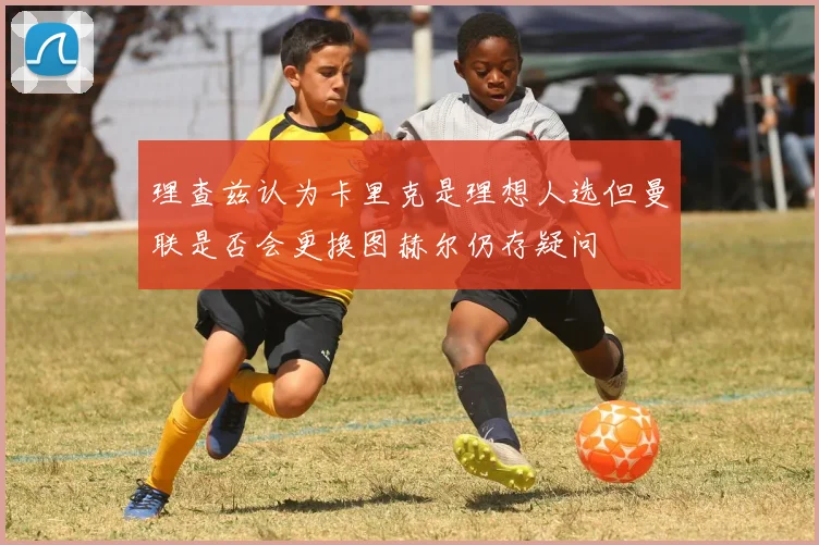 理查兹认为卡里克是理想人选但曼联是否会更换图赫尔仍存疑问