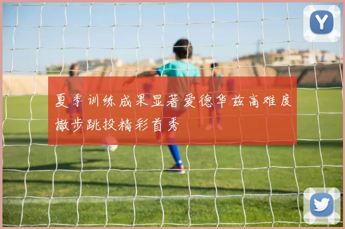 夏季训练成果显著爱德华兹高难度撤步跳投精彩首秀