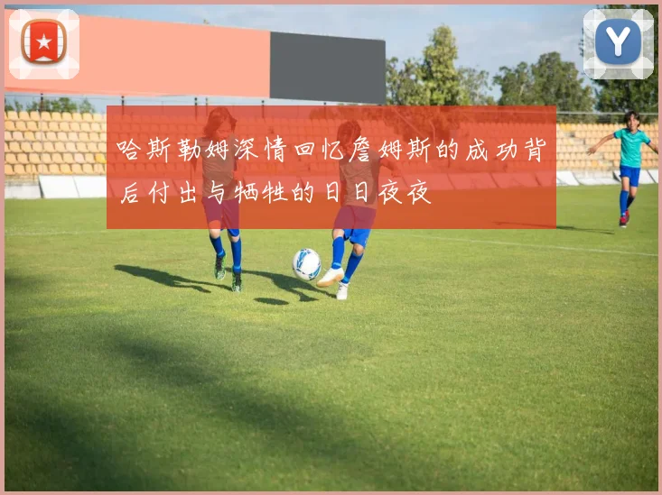 哈斯勒姆深情回忆詹姆斯的成功背后付出与牺牲的日日夜夜