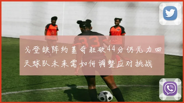 戈登缺阵约基奇狂砍44分仍无力回天球队未来需如何调整应对挑战