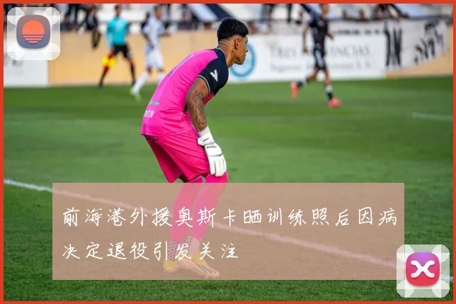 前海港外援奥斯卡晒训练照后因病决定退役引发关注