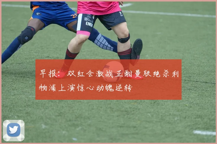 早报：双红会激战正酣曼联绝杀利物浦上演惊心动魄逆转
