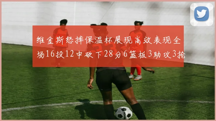 维金斯怒摔保温杯展现高效表现全场16投12中砍下28分6篮板3助攻3抢断1盖帽