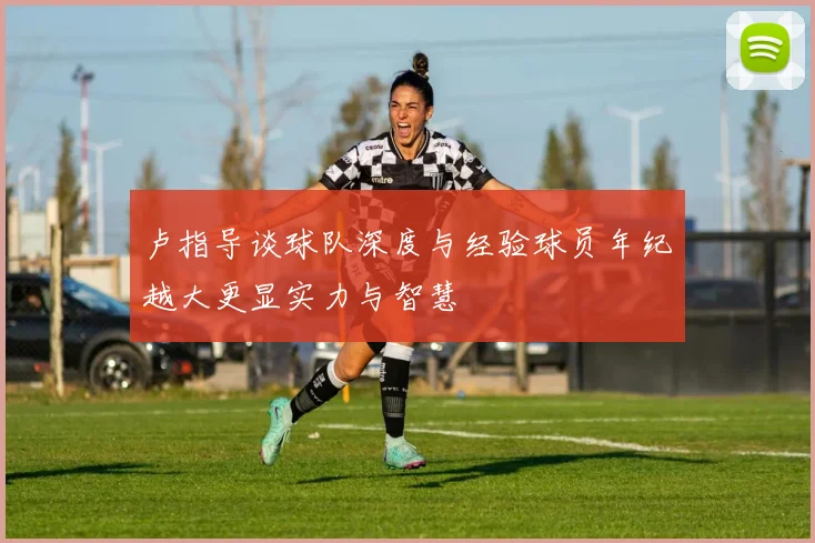 卢指导谈球队深度与经验球员年纪越大更显实力与智慧