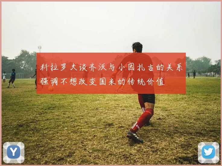 科拉罗夫谈齐沃与小因扎吉的关系强调不想改变国米的传统价值