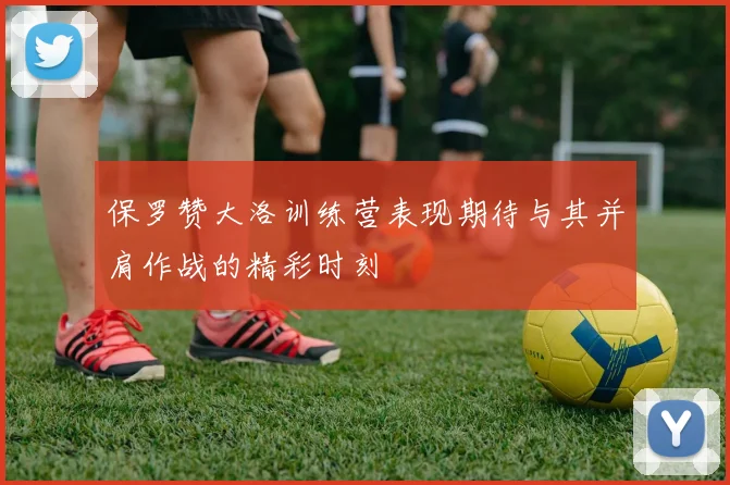 保罗赞大洛训练营表现期待与其并肩作战的精彩时刻