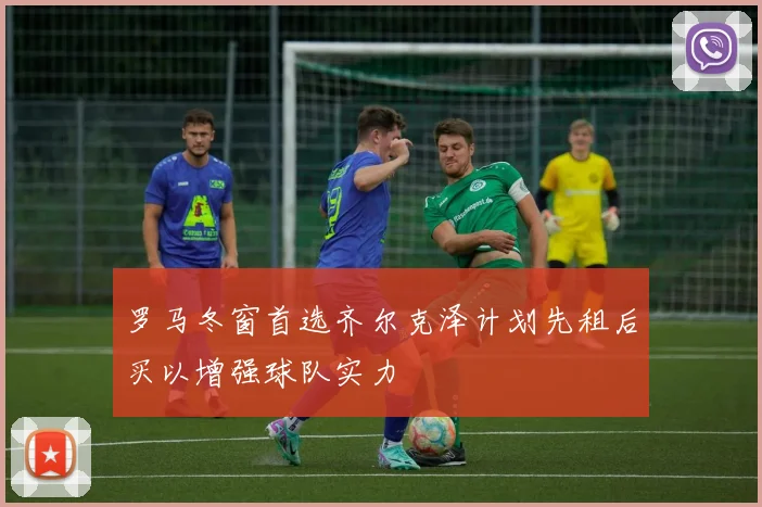 罗马冬窗首选齐尔克泽计划先租后买以增强球队实力